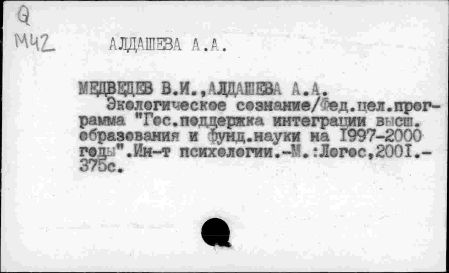 ﻿МЦ£_ АЛДАШЕВА А.А
МЕДВЕДЕВ В. И. »АЛДАШЕВА А.А.
Экологическое сознание/ ед.пел.программа "Гос.поддержка интеграции высш, образования и лунд.науки на 1997-2000 г©£ь;".Ин-т психологии.-У.:Логос,2001.-